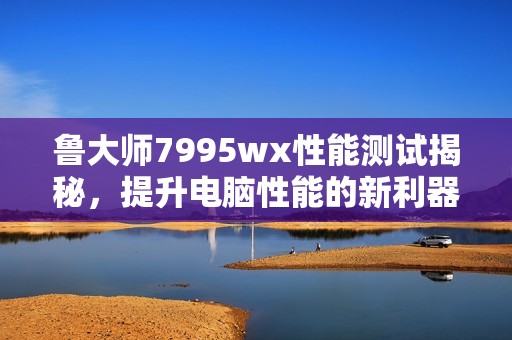 鲁大师7995wx性能测试揭秘，提升电脑性能的新利器