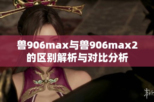 兽906max与兽906max2的区别解析与对比分析