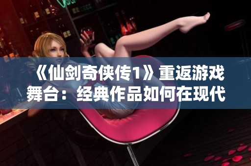 《仙剑奇侠传1》重返游戏舞台：经典作品如何在现代市场中焕发新生