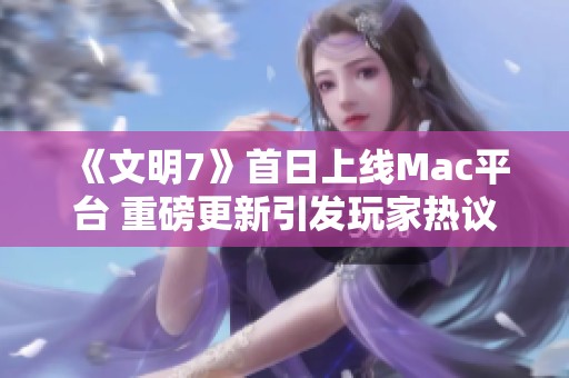 《文明7》首日上线Mac平台 重磅更新引发玩家热议