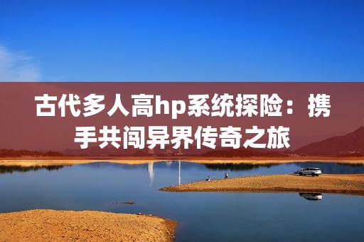 古代多人高hp系统探险：携手共闯异界传奇之旅