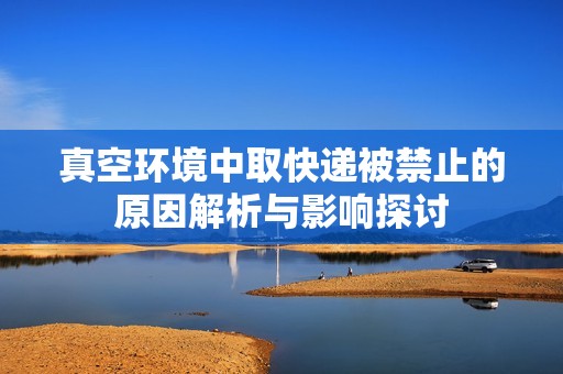 真空环境中取快递被禁止的原因解析与影响探讨