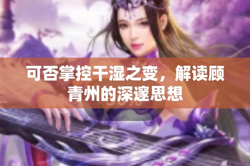 可否掌控干湿之变，解读顾青州的深邃思想