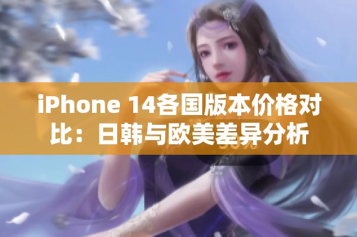 iPhone 14各国版本价格对比：日韩与欧美差异分析