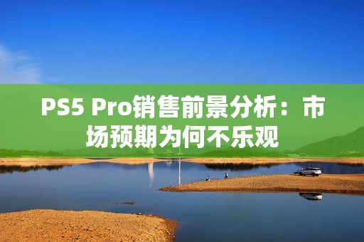 PS5 Pro销售前景分析：市场预期为何不乐观