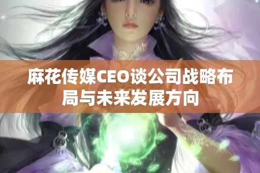 麻花传媒CEO谈公司战略布局与未来发展方向