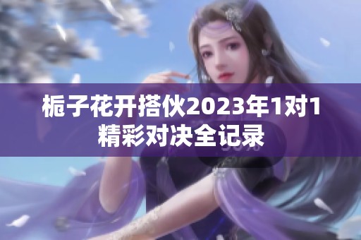 栀子花开搭伙2023年1对1精彩对决全记录