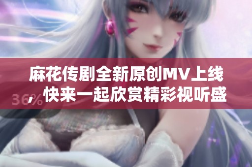 麻花传剧全新原创MV上线，快来一起欣赏精彩视听盛宴