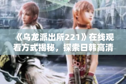 《乌龙派出所221》在线观看方式揭秘，探索日韩高清资源平台