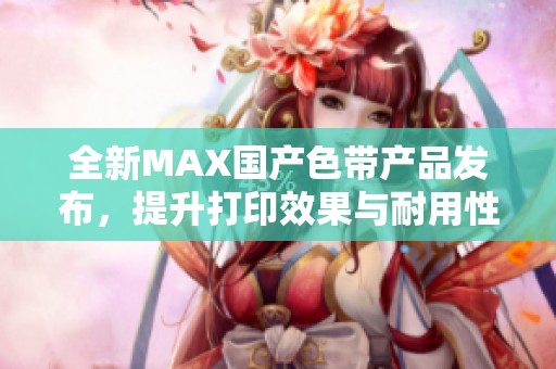 全新MAX国产色带产品发布，提升打印效果与耐用性