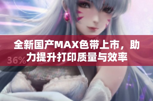 全新国产MAX色带上市，助力提升打印质量与效率