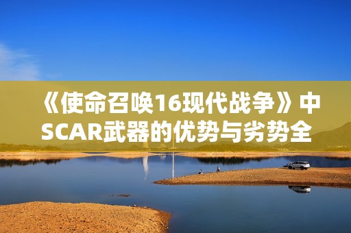 《使命召唤16现代战争》中SCAR武器的优势与劣势全面解析