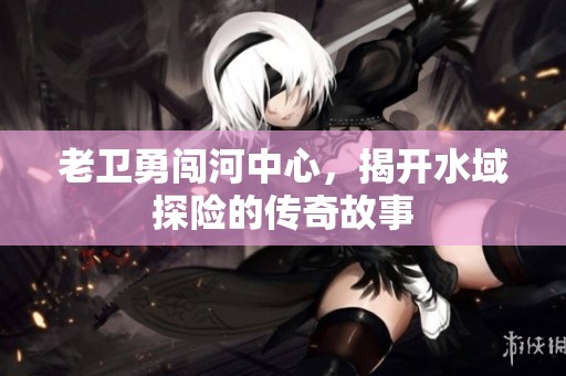 老卫勇闯河中心，揭开水域探险的传奇故事