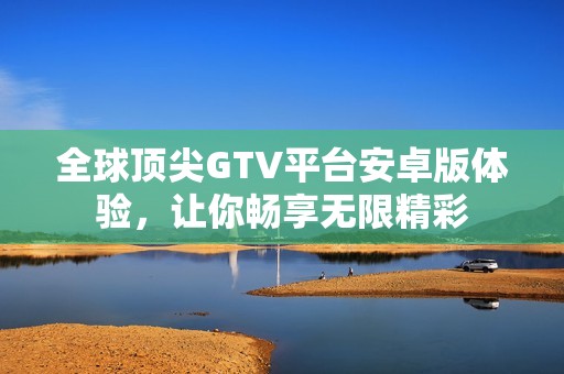 全球顶尖GTV平台安卓版体验，让你畅享无限精彩