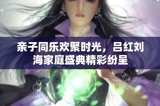 亲子同乐欢聚时光，吕红刘海家庭盛典精彩纷呈