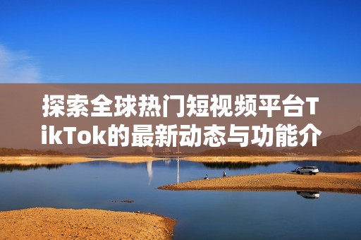 探索全球热门短视频平台TikTok的最新动态与功能介绍