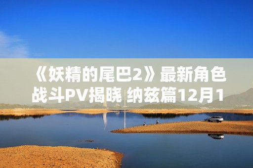 《妖精的尾巴2》最新角色战斗PV揭晓 纳兹篇12月12日发售