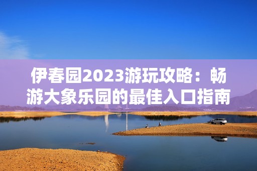 伊春园2023游玩攻略：畅游大象乐园的最佳入口指南