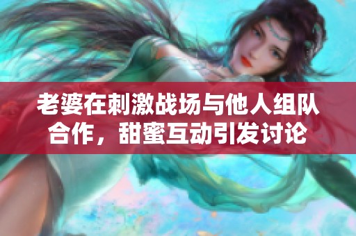 老婆在刺激战场与他人组队合作，甜蜜互动引发讨论