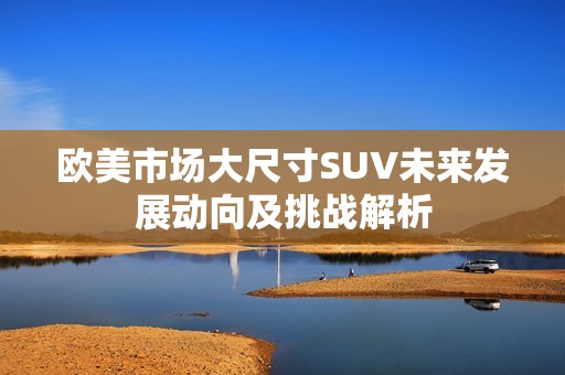 欧美市场大尺寸SUV未来发展动向及挑战解析