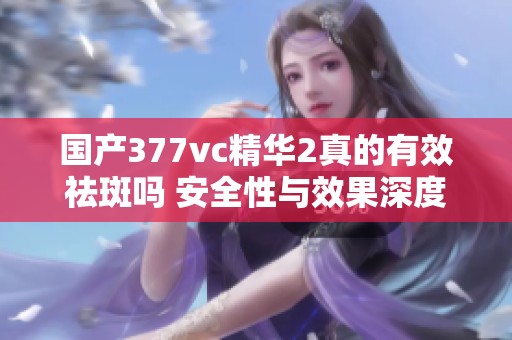 国产377vc精华2真的有效祛斑吗 安全性与效果深度解析