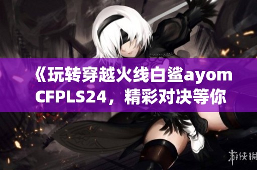 《玩转穿越火线白鲨ayom CFPLS24，精彩对决等你来聊》