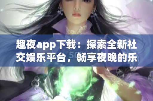 趣夜app下载：探索全新社交娱乐平台，畅享夜晚的乐趣与激情