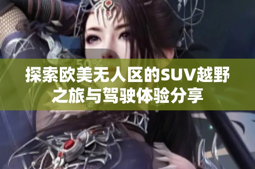 探索欧美无人区的SUV越野之旅与驾驶体验分享