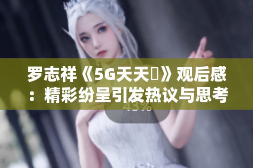 罗志祥《5G天天奭》观后感：精彩纷呈引发热议与思考