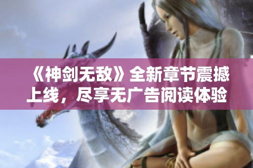 《神剑无敌》全新章节震撼上线，尽享无广告阅读体验！