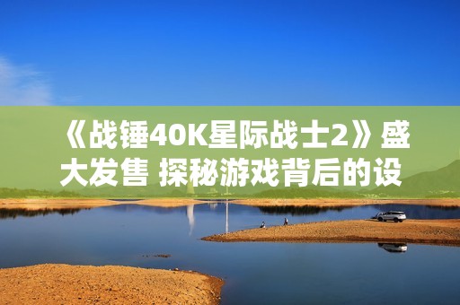 《战锤40K星际战士2》盛大发售 探秘游戏背后的设计理念与玩家体验