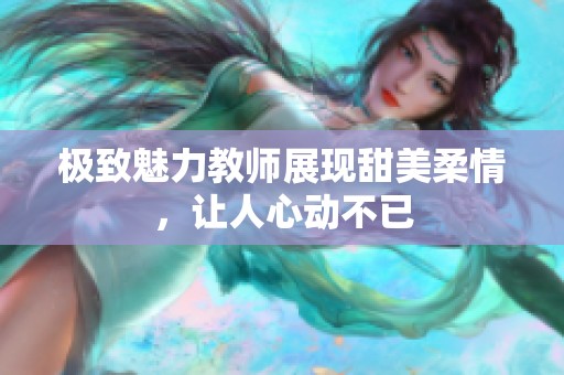 极致魅力教师展现甜美柔情，让人心动不已