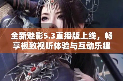 全新魅影5.3直播版上线，畅享极致视听体验与互动乐趣