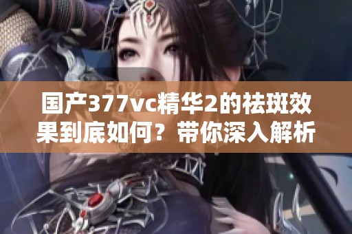 国产377vc精华2的祛斑效果到底如何？带你深入解析