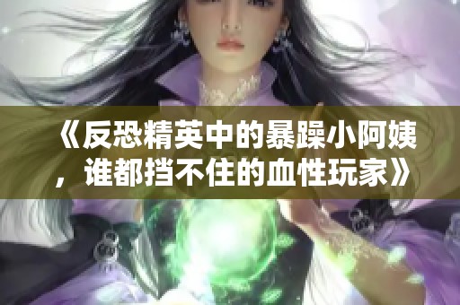 《反恐精英中的暴躁小阿姨，谁都挡不住的血性玩家》