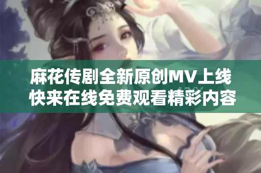 麻花传剧全新原创MV上线 快来在线免费观看精彩内容