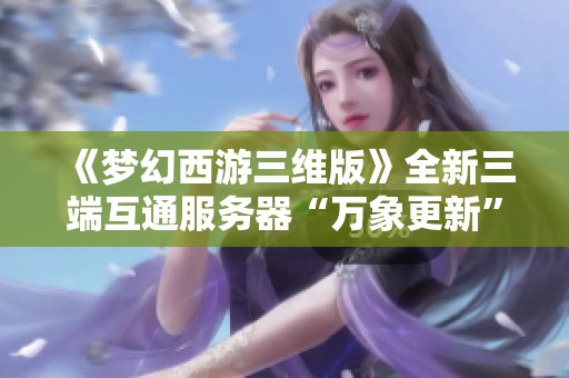《梦幻西游三维版》全新三端互通服务器“万象更新”盛大开启