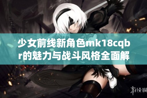 少女前线新角色mk18cqbr的魅力与战斗风格全面解析