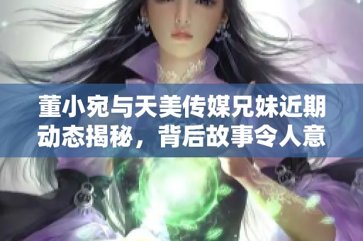 董小宛与天美传媒兄妹近期动态揭秘，背后故事令人意想不到