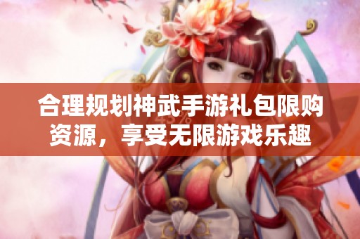 合理规划神武手游礼包限购资源，享受无限游戏乐趣