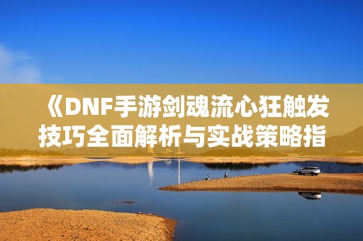 《DNF手游剑魂流心狂触发技巧全面解析与实战策略指南》