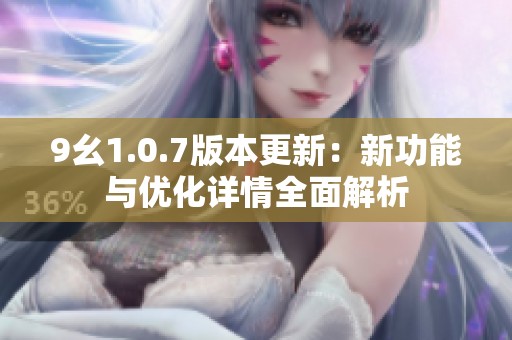 9幺1.0.7版本更新：新功能与优化详情全面解析