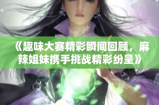 《趣味大赛精彩瞬间回顾，麻辣姐妹携手挑战精彩纷呈》