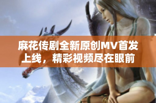 麻花传剧全新原创MV首发上线，精彩视频尽在眼前