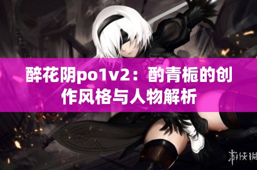 醉花阴po1v2：酌青栀的创作风格与人物解析