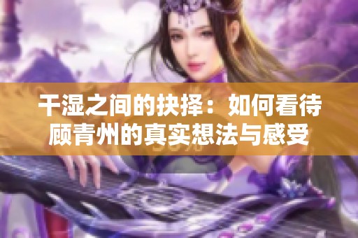 干湿之间的抉择：如何看待顾青州的真实想法与感受