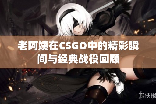 老阿姨在CSGO中的精彩瞬间与经典战役回顾