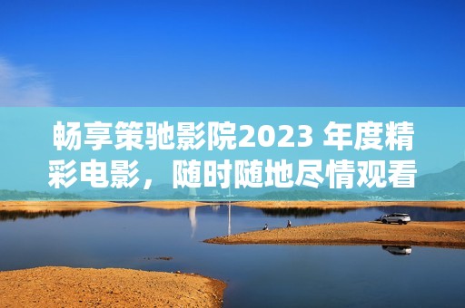 畅享策驰影院2023 年度精彩电影，随时随地尽情观看