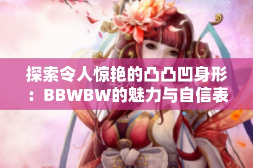 探索令人惊艳的凸凸凹身形：BBWBW的魅力与自信表现