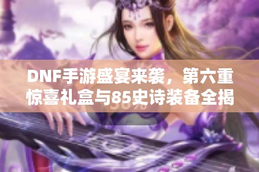 DNF手游盛宴来袭，第六重惊喜礼盒与85史诗装备全揭秘